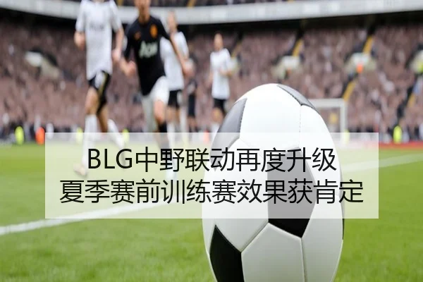 BLG中野联动再度升级 夏季赛前训练赛效果获肯定